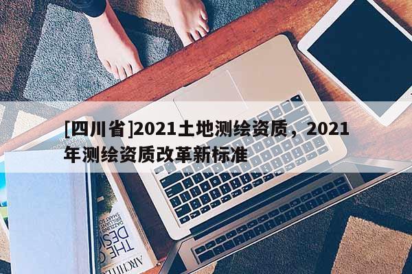 [四川省]2021土地测绘资质，2021年测绘资质改革新标准