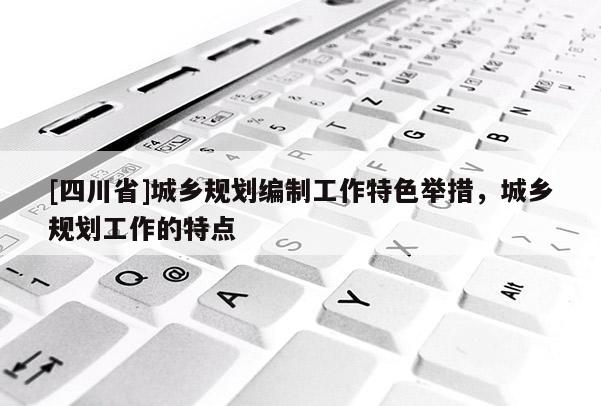 [四川省]城乡规划编制工作特色举措，城乡规划工作的特点