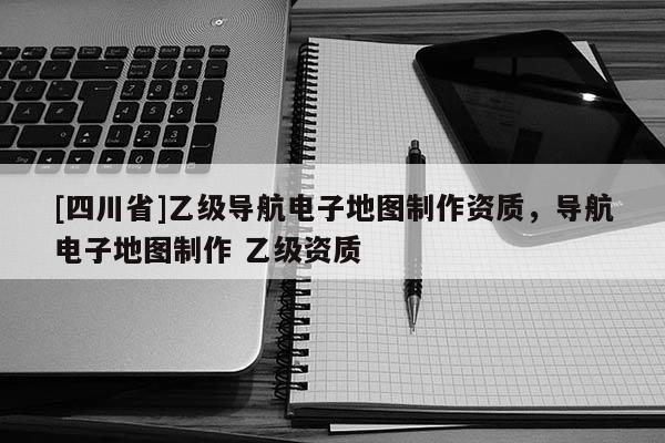 [四川省]乙级导航电子地图制作资质，导航电子地图制作 乙级资质