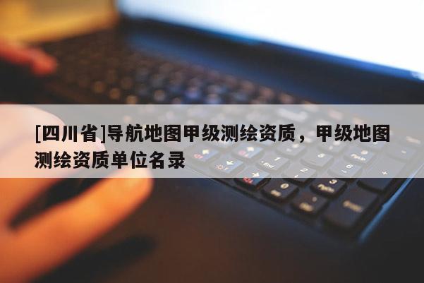 [四川省]导航地图甲级测绘资质，甲级地图测绘资质单位名录