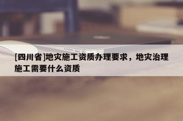 [四川省]地灾施工资质办理要求，地灾治理施工需要什么资质