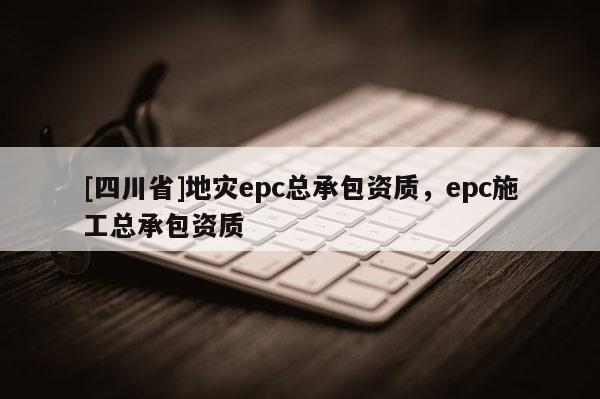 [四川省]地灾epc总承包资质，epc施工总承包资质