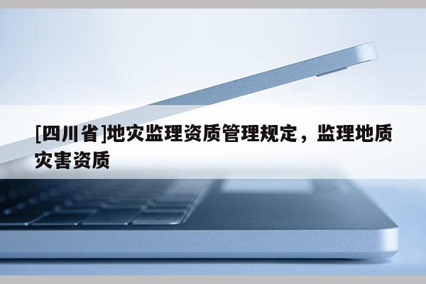 [四川省]地灾监理资质管理规定，监理地质灾害资质