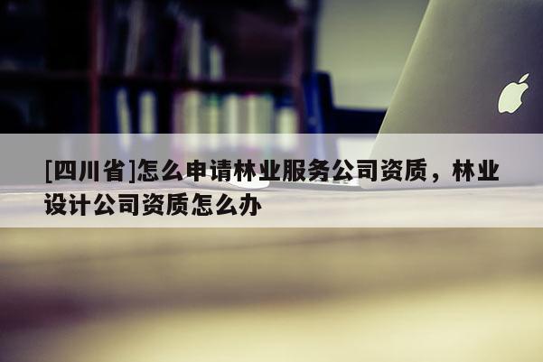 [四川省]怎么申请林业服务公司资质，林业设计公司资质怎么办