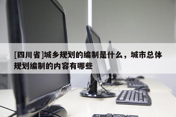 [四川省]城乡规划的编制是什么，城市总体规划编制的内容有哪些