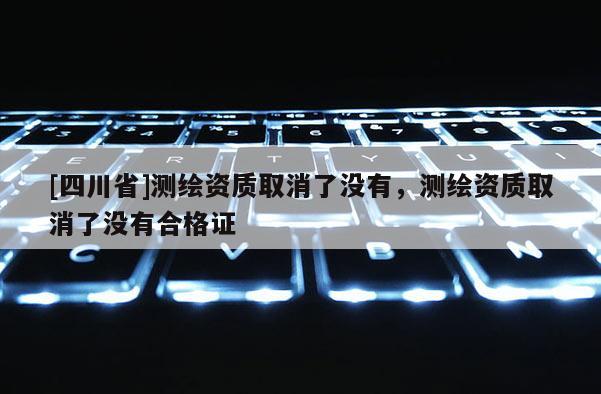 [四川省]测绘资质取消了没有，测绘资质取消了没有合格证