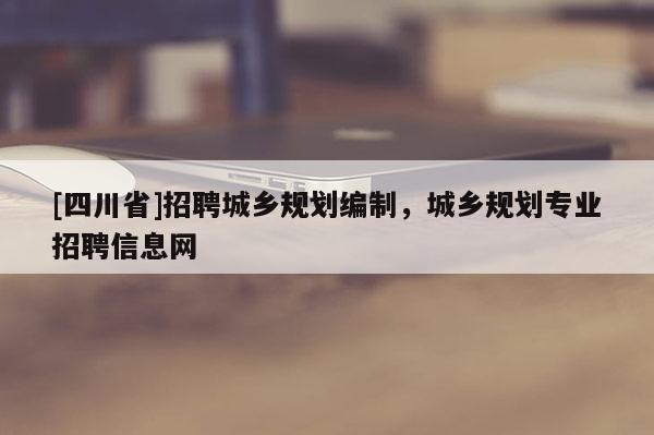 [四川省]招聘城乡规划编制，城乡规划专业招聘信息网