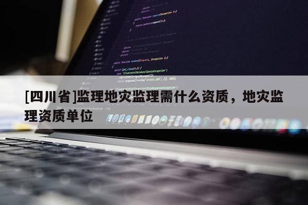 [四川省]监理地灾监理需什么资质，地灾监理资质单位