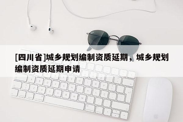 [四川省]城乡规划编制资质延期，城乡规划编制资质延期申请