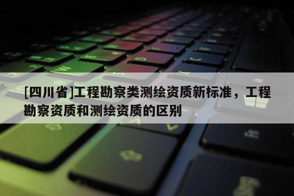 [四川省]工程勘察类测绘资质新标准，工程勘察资质和测绘资质的区别