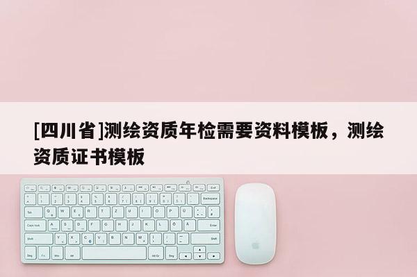 [四川省]测绘资质年检需要资料模板，测绘资质证书模板