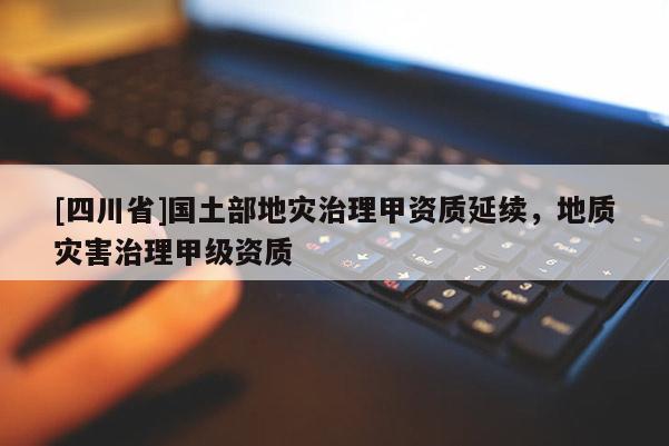 [四川省]国土部地灾治理甲资质延续，地质灾害治理甲级资质