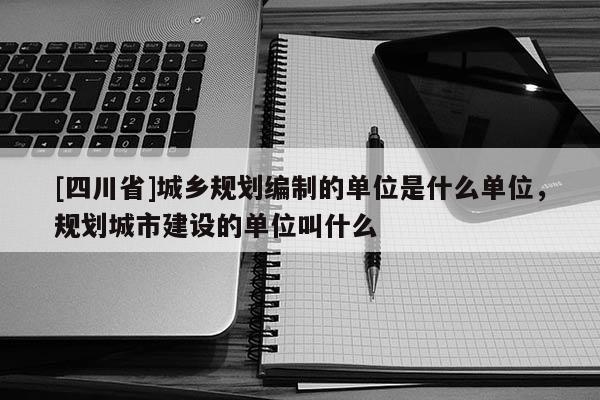 [四川省]城乡规划编制的单位是什么单位，规划城市建设的单位叫什么