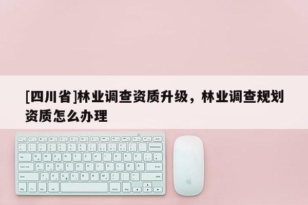 [四川省]林业调查资质升级，林业调查规划资质怎么办理