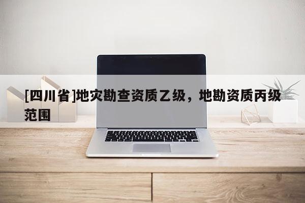[四川省]地灾勘查资质乙级，地勘资质丙级范围