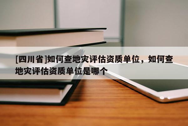 [四川省]如何查地灾评估资质单位，如何查地灾评估资质单位是哪个