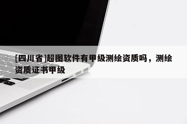 [四川省]超图软件有甲级测绘资质吗，测绘资质证书甲级