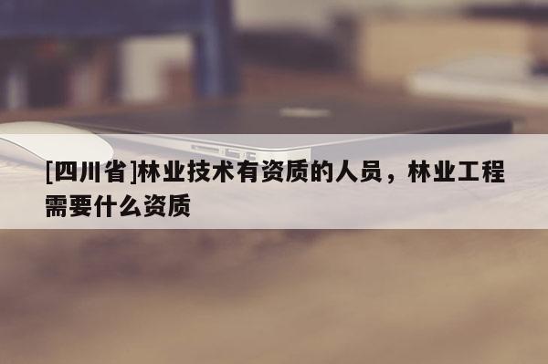 [四川省]林业技术有资质的人员，林业工程需要什么资质