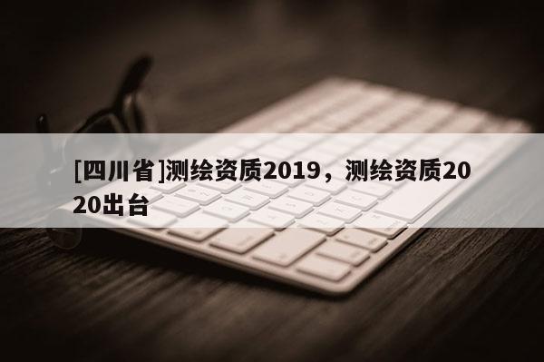 [四川省]测绘资质2019，测绘资质2020出台