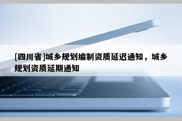 [四川省]城乡规划编制资质延迟通知，城乡规划资质延期通知