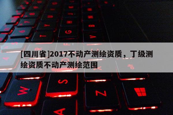 [四川省]2017不动产测绘资质，丁级测绘资质不动产测绘范围