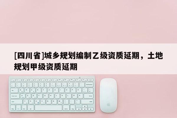 [四川省]城乡规划编制乙级资质延期，土地规划甲级资质延期