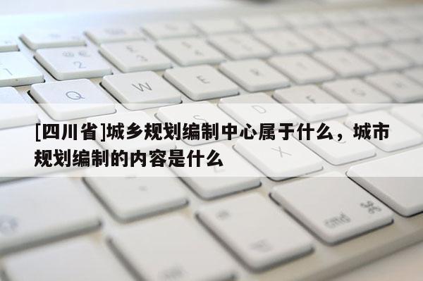 [四川省]城乡规划编制中心属于什么，城市规划编制的内容是什么