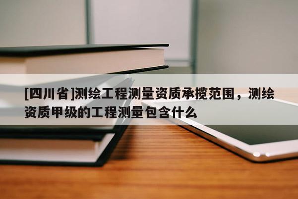 [四川省]测绘工程测量资质承揽范围，测绘资质甲级的工程测量包含什么