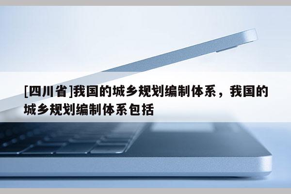 [四川省]我国的城乡规划编制体系，我国的城乡规划编制体系包括