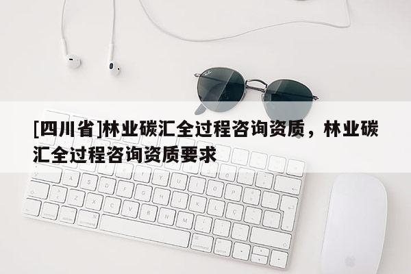 [四川省]林业碳汇全过程咨询资质，林业碳汇全过程咨询资质要求
