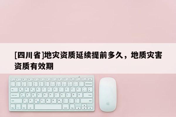 [四川省]地灾资质延续提前多久，地质灾害资质有效期