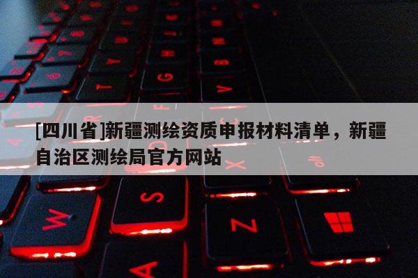 [四川省]新疆测绘资质申报材料清单，新疆自治区测绘局官方网站