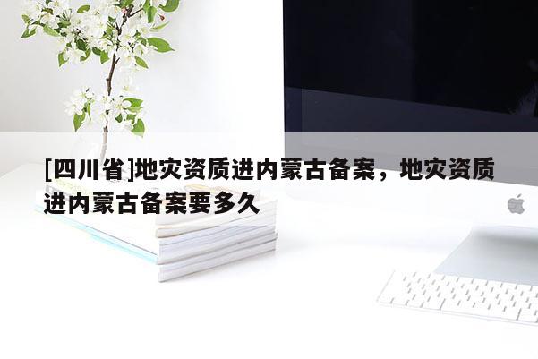 [四川省]地灾资质进内蒙古备案，地灾资质进内蒙古备案要多久