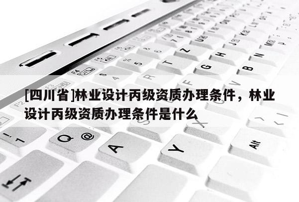 [四川省]林业设计丙级资质办理条件，林业设计丙级资质办理条件是什么