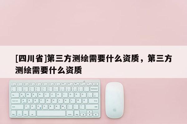 [四川省]第三方测绘需要什么资质，第三方测绘需要什么资质
