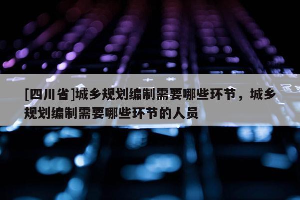 [四川省]城乡规划编制需要哪些环节，城乡规划编制需要哪些环节的人员