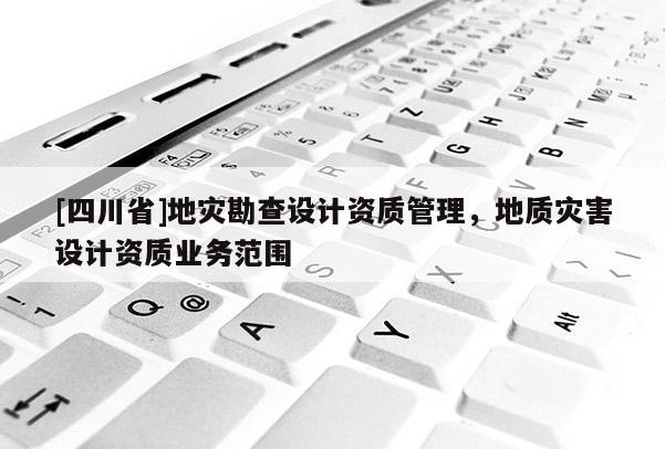 [四川省]地灾勘查设计资质管理，地质灾害设计资质业务范围