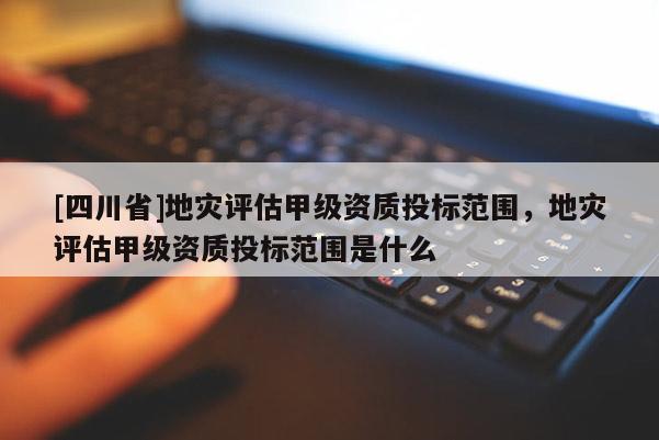 [四川省]地灾评估甲级资质投标范围，地灾评估甲级资质投标范围是什么