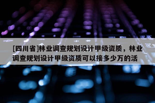 [四川省]林业调查规划设计甲级资质，林业调查规划设计甲级资质可以接多少万的活