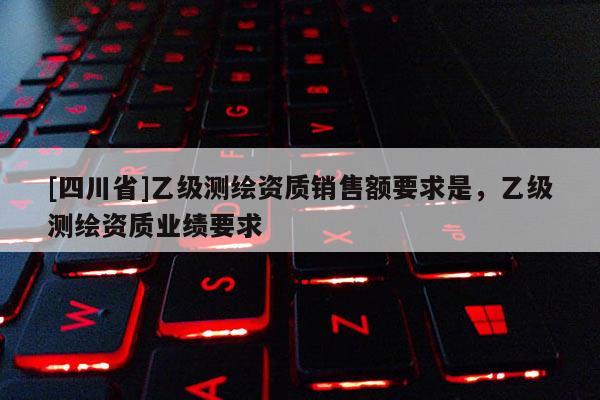 [四川省]乙级测绘资质销售额要求是，乙级测绘资质业绩要求