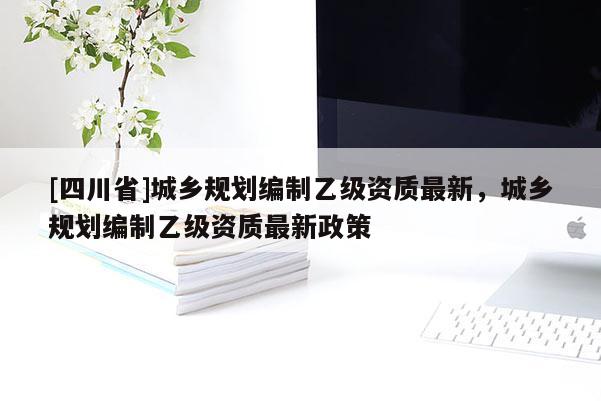 [四川省]城乡规划编制乙级资质最新，城乡规划编制乙级资质最新政策