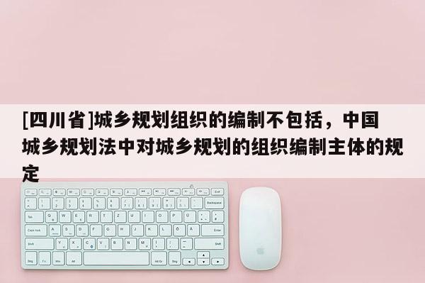 [四川省]城乡规划组织的编制不包括，中国城乡规划法中对城乡规划的组织编制主体的规定