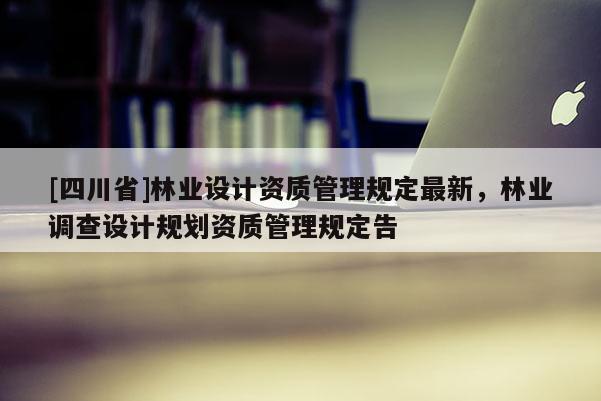 [四川省]林业设计资质管理规定最新，林业调查设计规划资质管理规定告