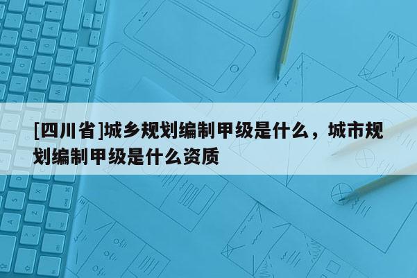 [四川省]城乡规划编制甲级是什么，城市规划编制甲级是什么资质