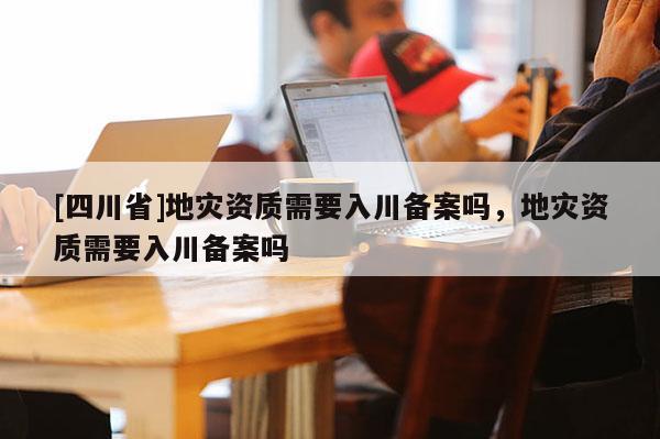 [四川省]地灾资质需要入川备案吗，地灾资质需要入川备案吗