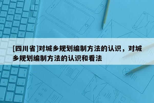 [四川省]对城乡规划编制方法的认识，对城乡规划编制方法的认识和看法