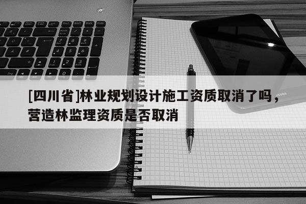 [四川省]林业规划设计施工资质取消了吗，营造林监理资质是否取消