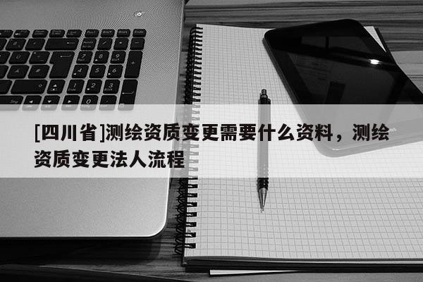 [四川省]测绘资质变更需要什么资料，测绘资质变更法人流程