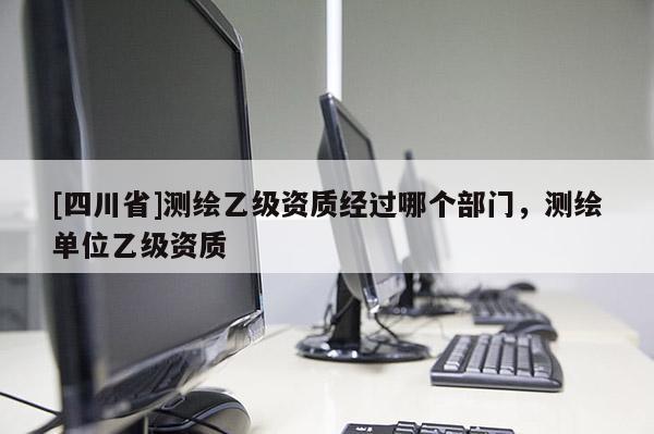 [四川省]测绘乙级资质经过哪个部门，测绘单位乙级资质