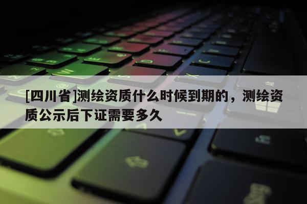 [四川省]测绘资质什么时候到期的，测绘资质公示后下证需要多久